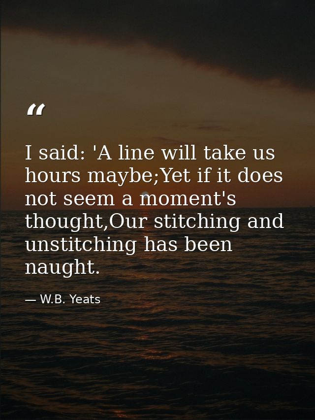 I said: 'A line will take us hours maybe;Yet if it does not seem a moment's thought,Our stitching and unstitching has be — W.B. Yeats