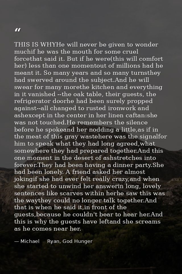 THIS IS WHYHe will never be given to wonder muchif he was the mouth for some cruel forcethat said it. But if he were(thi — Michael     Ryan, God Hunger