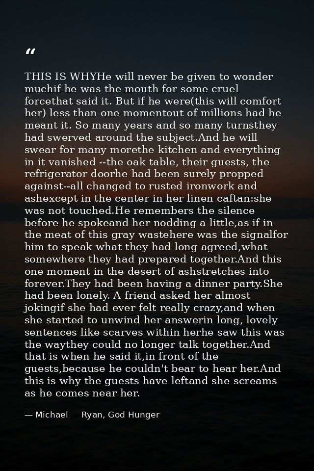 THIS IS WHYHe will never be given to wonder muchif he was the mouth for some cruel forcethat said it. But if he were(thi — Michael     Ryan, God Hunger