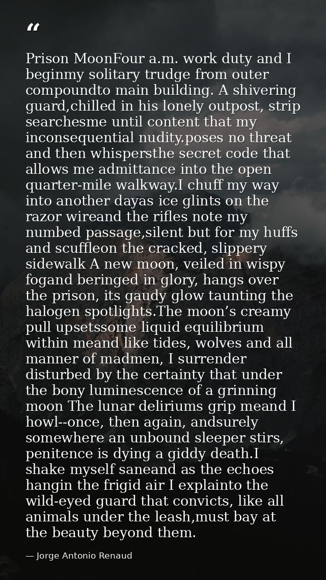 Prison MoonFour a.m. work duty and I beginmy solitary trudge from outer compoundto main building. A shivering guard,chil — Jorge Antonio Renaud