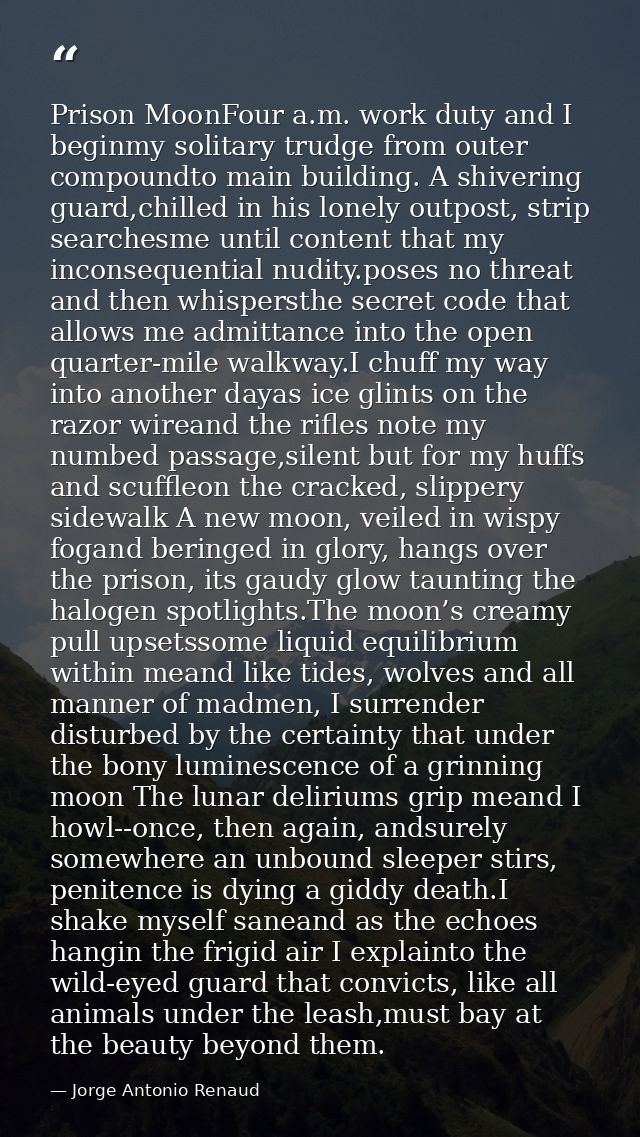 Prison MoonFour a.m. work duty and I beginmy solitary trudge from outer compoundto main building. A shivering guard,chil — Jorge Antonio Renaud