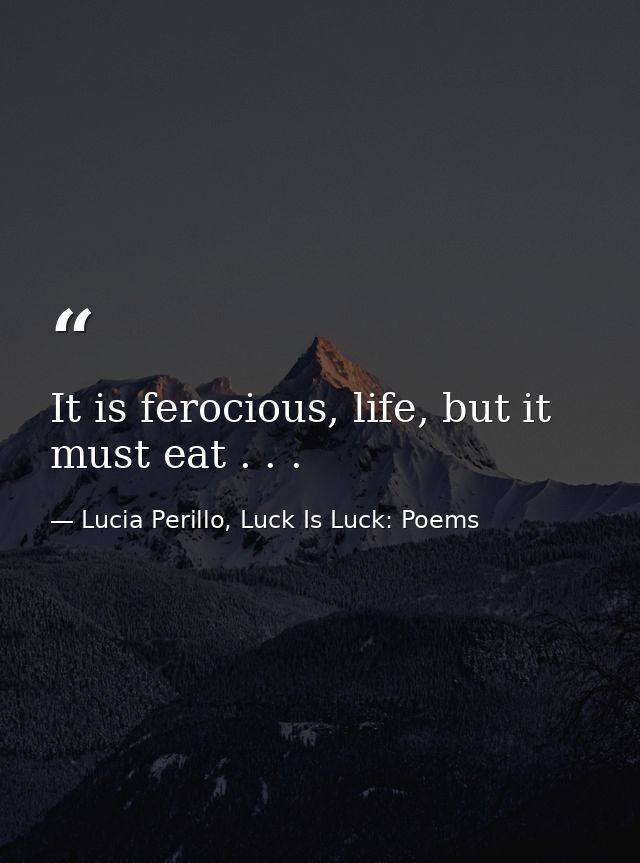 It is ferocious, life, but it must eat . . . — Lucia Perillo, Luck Is Luck: Poems