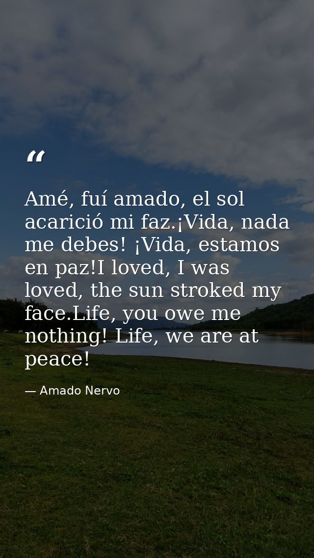 Amé, fuí amado, el sol acarició mi faz.¡Vida, nada me debes! ¡Vida, estamos en paz!I loved, I was loved, the sun stroked — Amado Nervo