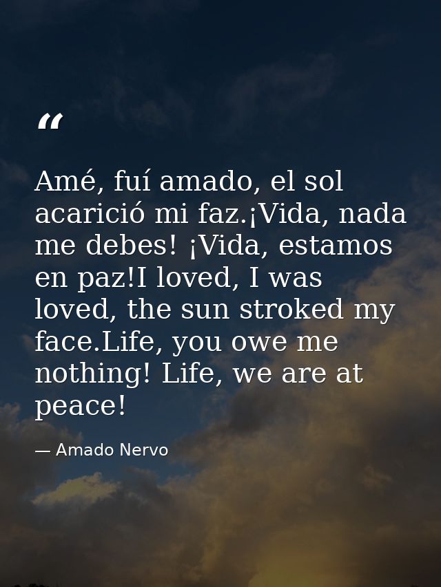 Amé, fuí amado, el sol acarició mi faz.¡Vida, nada me debes! ¡Vida, estamos en paz!I loved, I was loved, the sun stroked — Amado Nervo