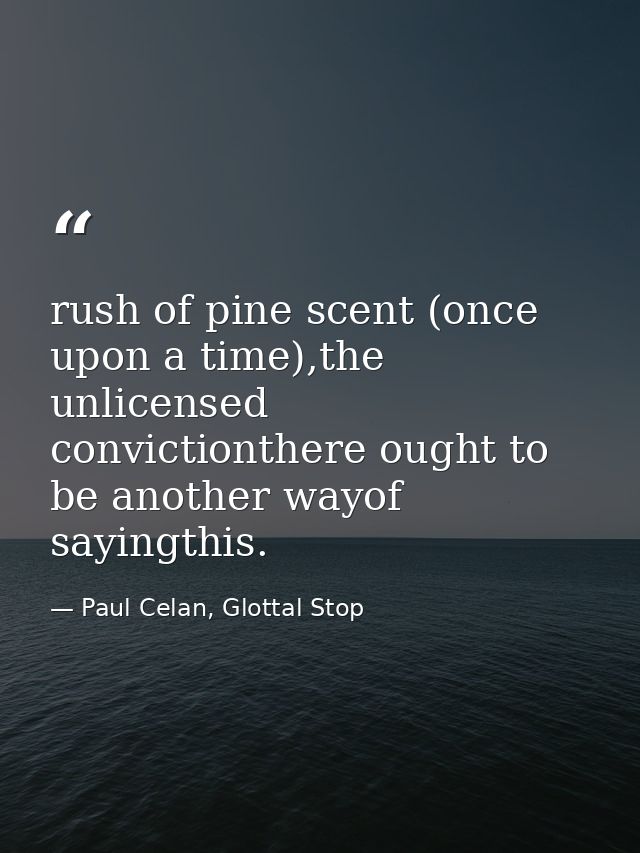 rush of pine scent (once upon a time),the unlicensed convictionthere ought to be another wayof sayingthis. — Paul Celan, Glottal Stop