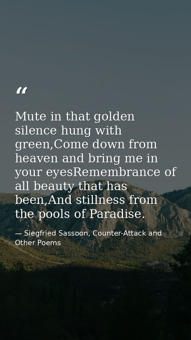 Mute in that golden silence hung with green,Come down from heaven and bring me in your eyesRemembrance of all beauty tha — Siegfried Sassoon, Counter-Attack and Other Poems