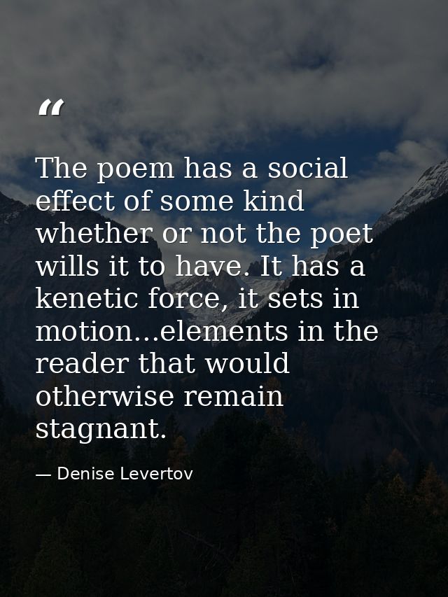 The poem has a social effect of some kind whether or not the poet wills it to have. It has a kenetic force, it sets in m — Denise Levertov