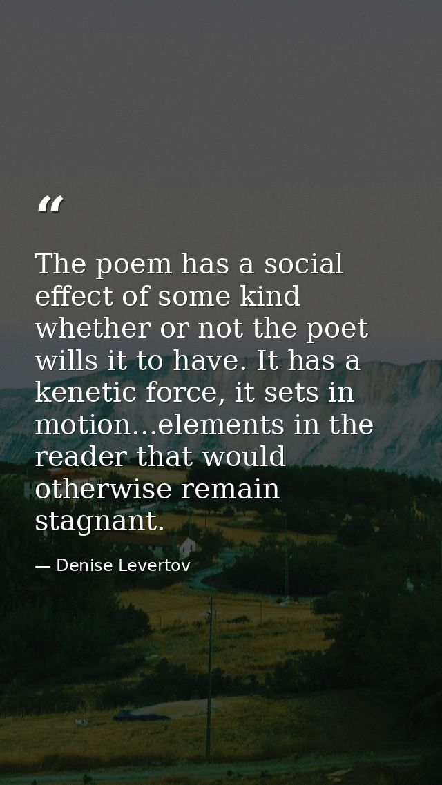 The poem has a social effect of some kind whether or not the poet wills it to have. It has a kenetic force, it sets in m — Denise Levertov