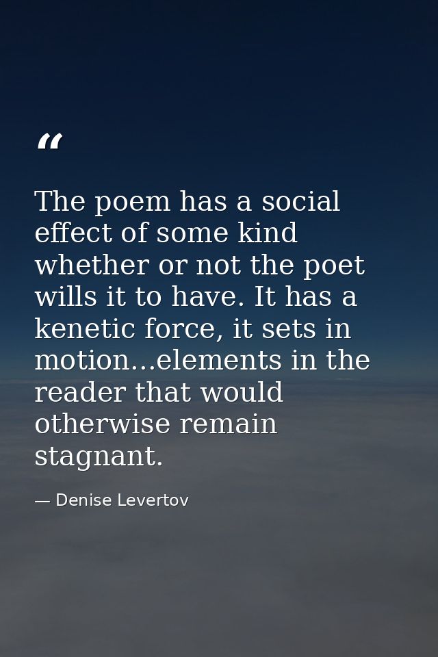 The poem has a social effect of some kind whether or not the poet wills it to have. It has a kenetic force, it sets in m — Denise Levertov