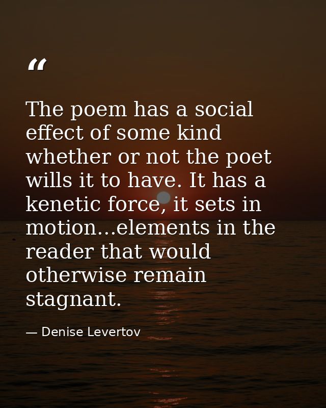 The poem has a social effect of some kind whether or not the poet wills it to have. It has a kenetic force, it sets in m — Denise Levertov