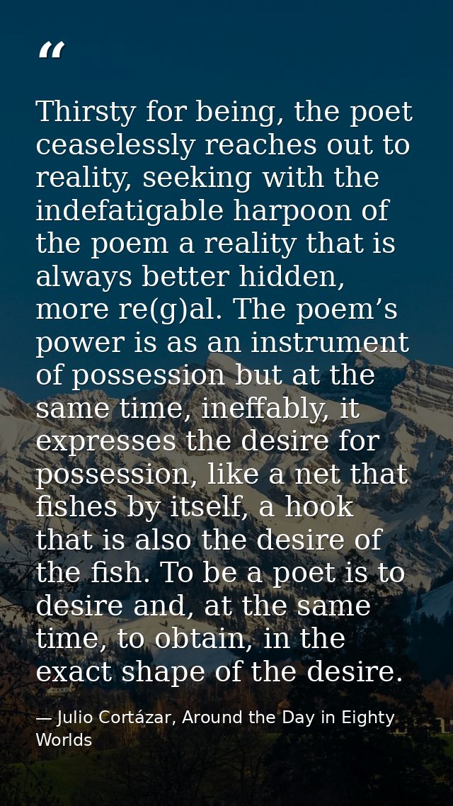 Thirsty for being, the poet ceaselessly reaches out to reality, seeking with the indefatigable harpoon of the poem a rea — Julio Cortázar, Around the Day in Eighty Worlds
