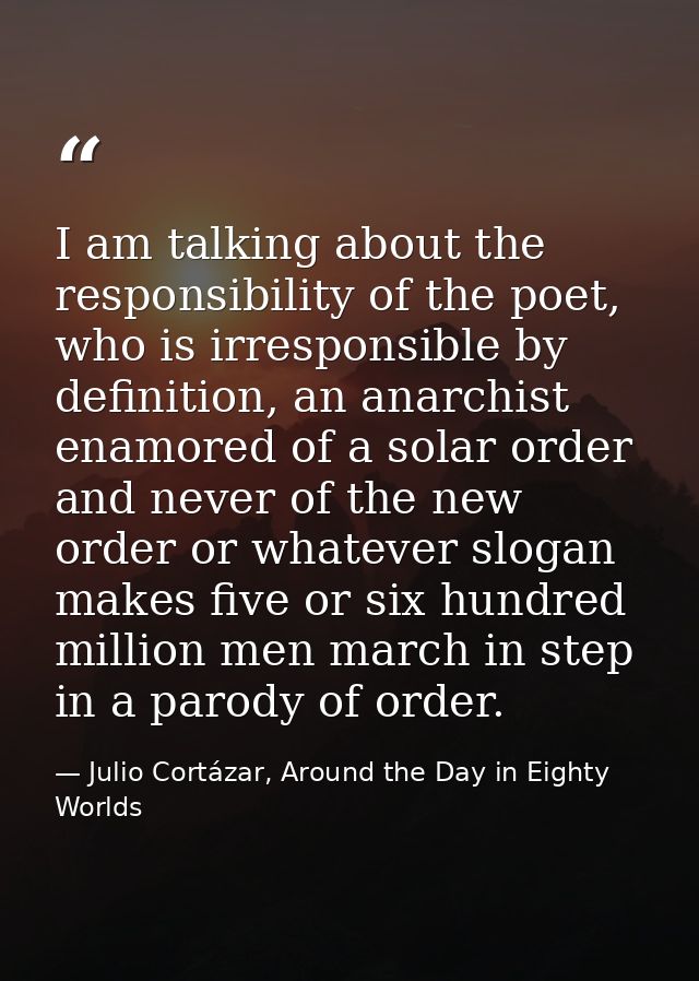 I am talking about the responsibility of the poet, who is irresponsible by definition, an anarchist enamored of a solar  — Julio Cortázar, Around the Day in Eighty Worlds