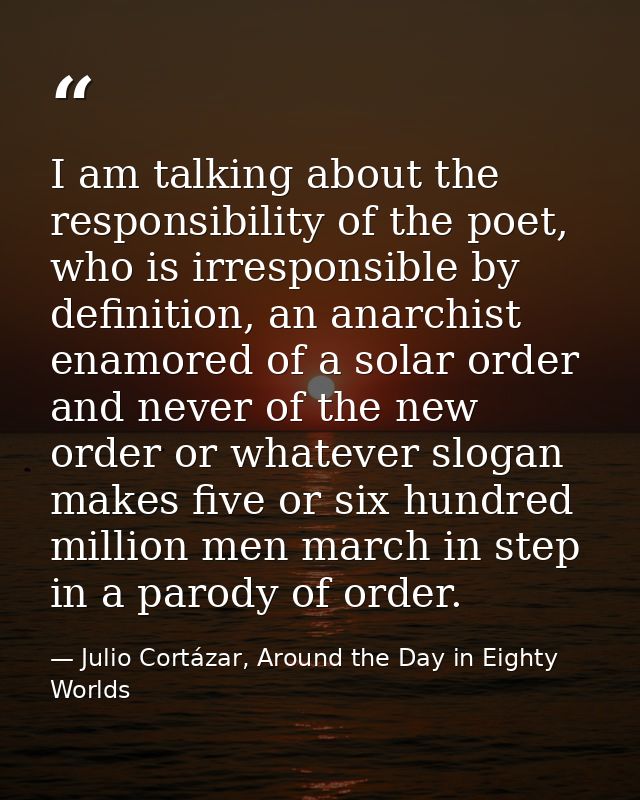 I am talking about the responsibility of the poet, who is irresponsible by definition, an anarchist enamored of a solar  — Julio Cortázar, Around the Day in Eighty Worlds