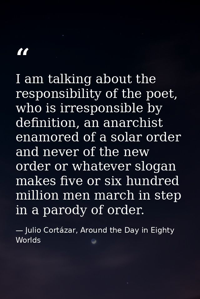 I am talking about the responsibility of the poet, who is irresponsible by definition, an anarchist enamored of a solar  — Julio Cortázar, Around the Day in Eighty Worlds