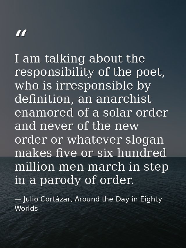 I am talking about the responsibility of the poet, who is irresponsible by definition, an anarchist enamored of a solar  — Julio Cortázar, Around the Day in Eighty Worlds