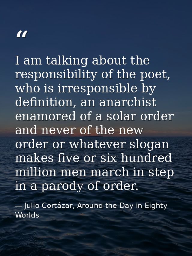 I am talking about the responsibility of the poet, who is irresponsible by definition, an anarchist enamored of a solar  — Julio Cortázar, Around the Day in Eighty Worlds