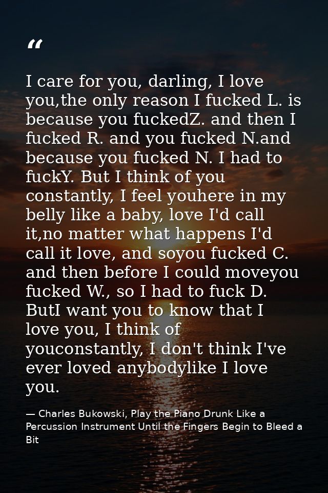 I care for you, darling, I love you,the only reason I fucked L. is because you fuckedZ. and then I fucked R. and you fuc — Charles Bukowski, Play the Piano Drunk Like a Percussion Instrument Until the Fingers Begin to Bleed a Bit