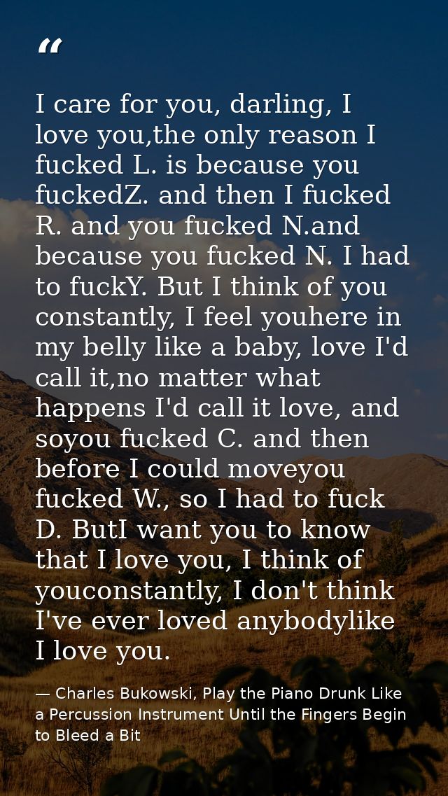 I care for you, darling, I love you,the only reason I fucked L. is because you fuckedZ. and then I fucked R. and you fuc — Charles Bukowski, Play the Piano Drunk Like a Percussion Instrument Until the Fingers Begin to Bleed a Bit