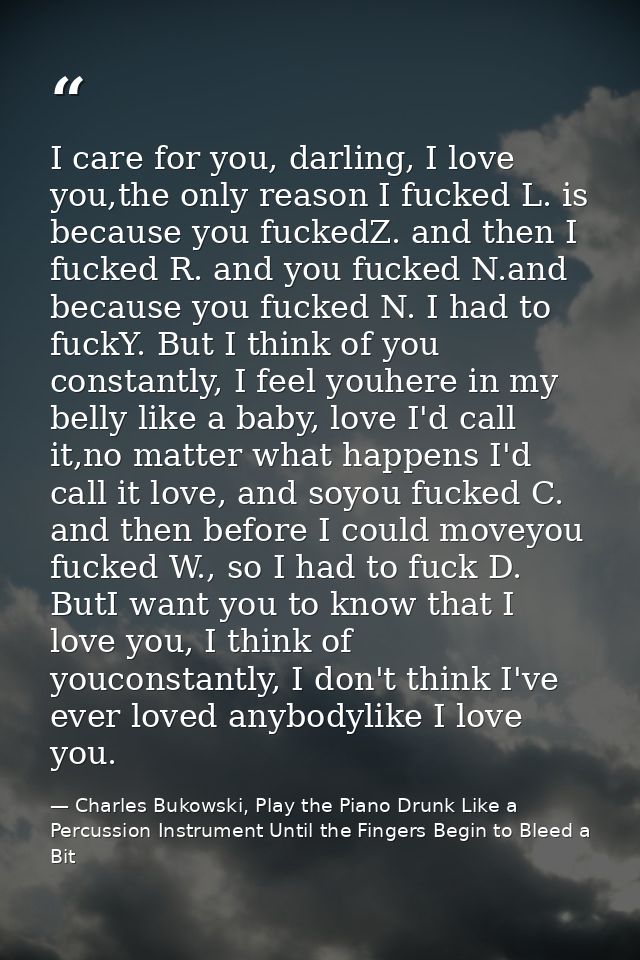 I care for you, darling, I love you,the only reason I fucked L. is because you fuckedZ. and then I fucked R. and you fuc — Charles Bukowski, Play the Piano Drunk Like a Percussion Instrument Until the Fingers Begin to Bleed a Bit