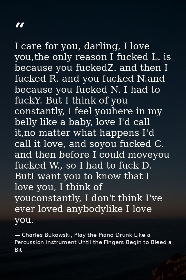 I care for you, darling, I love you,the only reason I fucked L. is because you fuckedZ. and then I fucked R. and you fuc — Charles Bukowski, Play the Piano Drunk Like a Percussion Instrument Until the Fingers Begin to Bleed a Bit