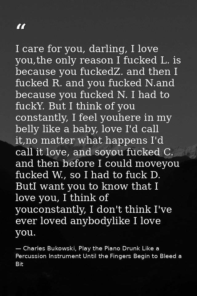 I care for you, darling, I love you,the only reason I fucked L. is because you fuckedZ. and then I fucked R. and you fuc — Charles Bukowski, Play the Piano Drunk Like a Percussion Instrument Until the Fingers Begin to Bleed a Bit