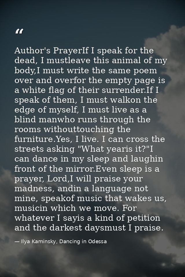 Author's PrayerIf I speak for the dead, I mustleave this animal of my body,I must write the same poem over and overfor t — Ilya Kaminsky, Dancing in Odessa