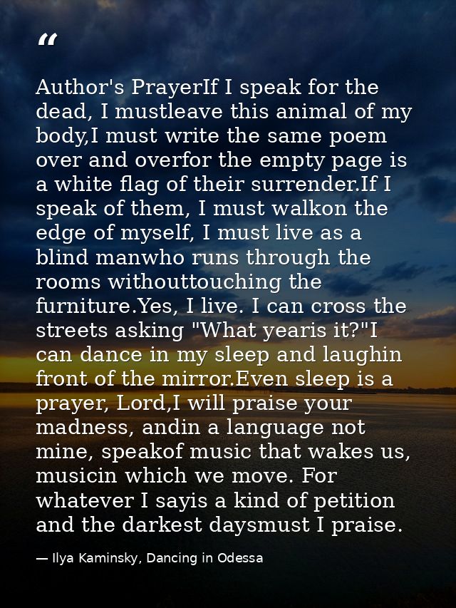 Author's PrayerIf I speak for the dead, I mustleave this animal of my body,I must write the same poem over and overfor t — Ilya Kaminsky, Dancing in Odessa
