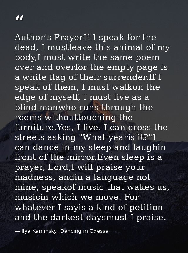 Author's PrayerIf I speak for the dead, I mustleave this animal of my body,I must write the same poem over and overfor t — Ilya Kaminsky, Dancing in Odessa