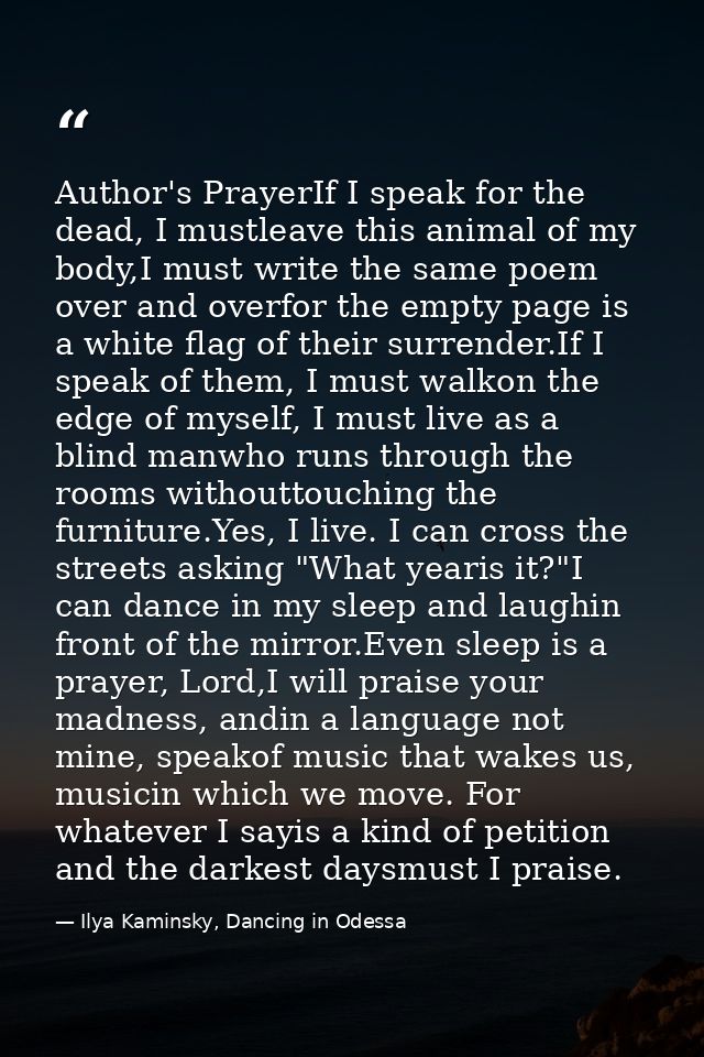 Author's PrayerIf I speak for the dead, I mustleave this animal of my body,I must write the same poem over and overfor t — Ilya Kaminsky, Dancing in Odessa