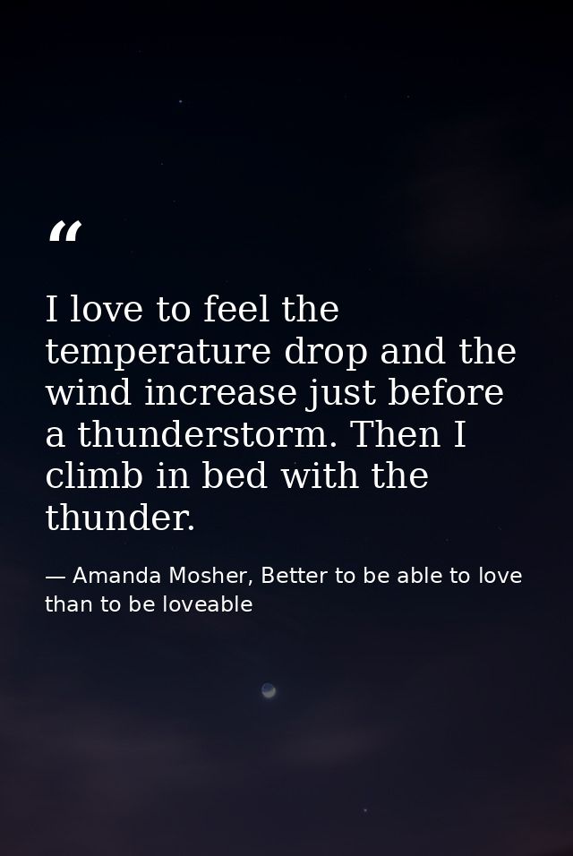 I love to feel the temperature drop and the wind increase just before a thunderstorm. Then I climb in bed with the thund — Amanda Mosher, Better to be able to love than to be loveable
