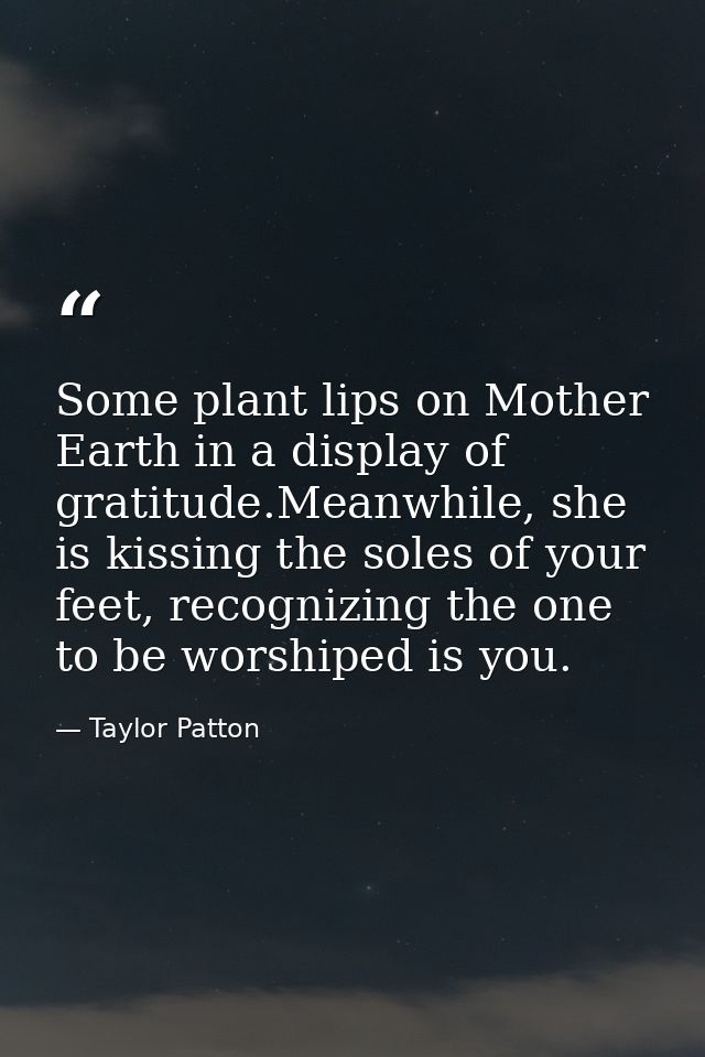 Some plant lips on Mother Earth in a display of gratitude.Meanwhile, she is kissing the soles of your feet, recognizing  — Taylor Patton