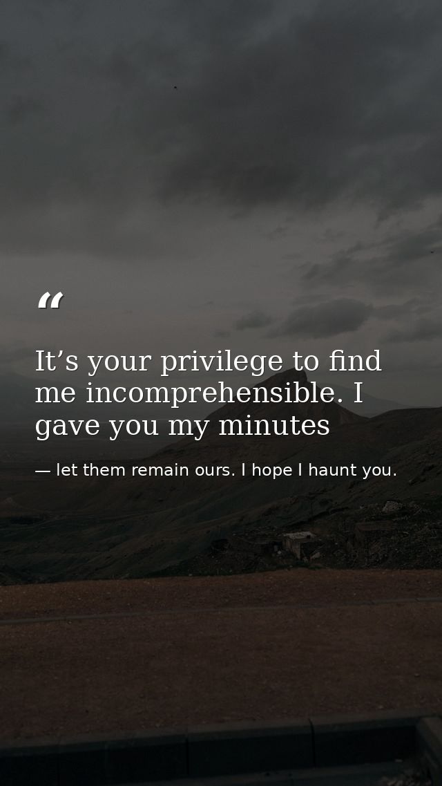It’s your privilege to find me incomprehensible. I gave you my minutes — let them remain ours. I hope I haunt you.