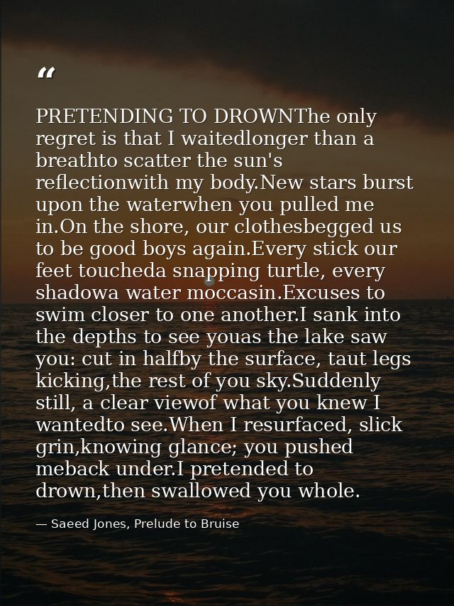 PRETENDING TO DROWNThe only regret is that I waitedlonger than a breathto scatter the sun's reflectionwith my body.New s — Saeed Jones, Prelude to Bruise
