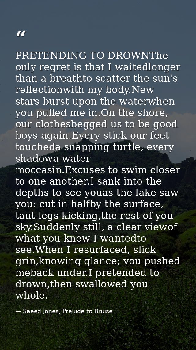 PRETENDING TO DROWNThe only regret is that I waitedlonger than a breathto scatter the sun's reflectionwith my body.New s — Saeed Jones, Prelude to Bruise