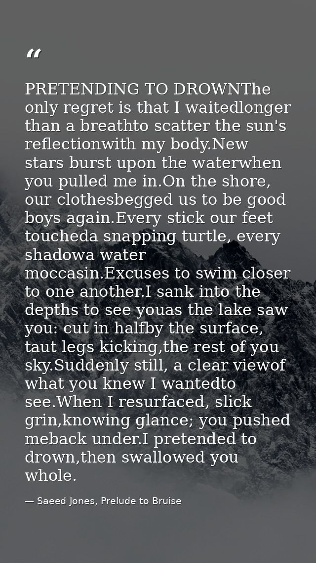 PRETENDING TO DROWNThe only regret is that I waitedlonger than a breathto scatter the sun's reflectionwith my body.New s — Saeed Jones, Prelude to Bruise