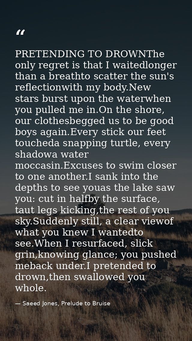 PRETENDING TO DROWNThe only regret is that I waitedlonger than a breathto scatter the sun's reflectionwith my body.New s — Saeed Jones, Prelude to Bruise