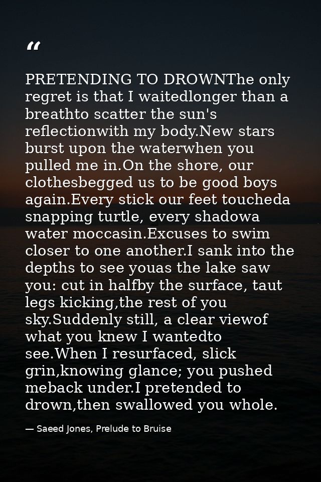 PRETENDING TO DROWNThe only regret is that I waitedlonger than a breathto scatter the sun's reflectionwith my body.New s — Saeed Jones, Prelude to Bruise