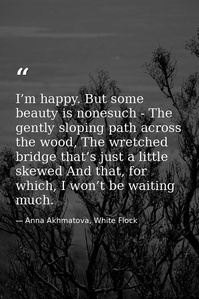 I’m happy. But some beauty is nonesuch - The gently sloping path across the wood, The wretched bridge that’s just a litt — Anna Akhmatova, White Flock