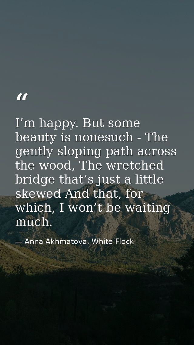 I’m happy. But some beauty is nonesuch - The gently sloping path across the wood, The wretched bridge that’s just a litt — Anna Akhmatova, White Flock