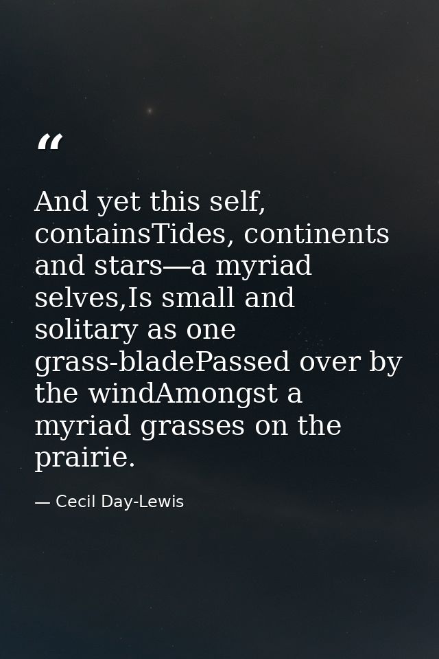 And yet this self, containsTides, continents and stars―a myriad selves,Is small and solitary as one grass-bladePassed ov — Cecil Day-Lewis