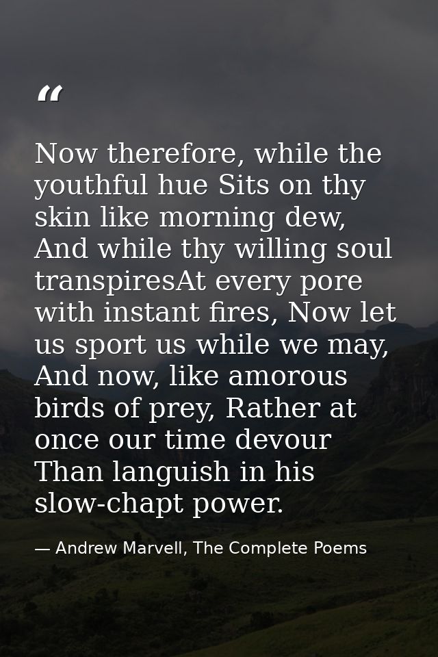 Now therefore, while the youthful hue Sits on thy skin like morning dew, And while thy willing soul transpiresAt every p — Andrew Marvell, The Complete Poems