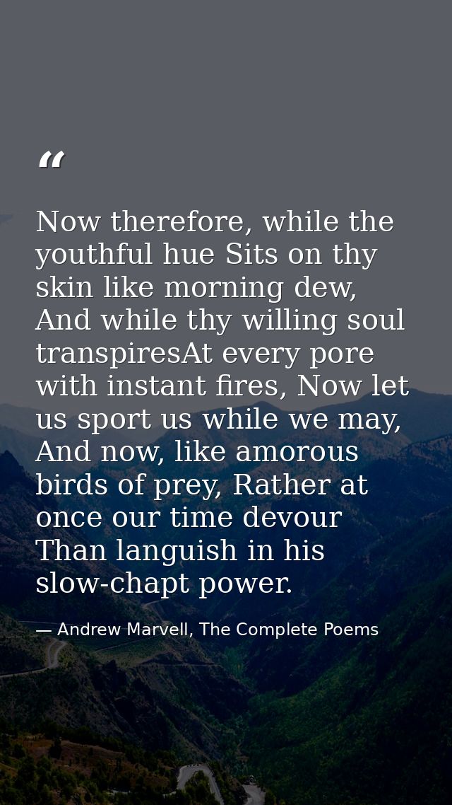 Now therefore, while the youthful hue Sits on thy skin like morning dew, And while thy willing soul transpiresAt every p — Andrew Marvell, The Complete Poems