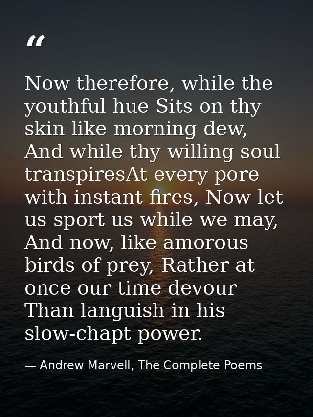 Now therefore, while the youthful hue Sits on thy skin like morning dew, And while thy willing soul transpiresAt every p — Andrew Marvell, The Complete Poems