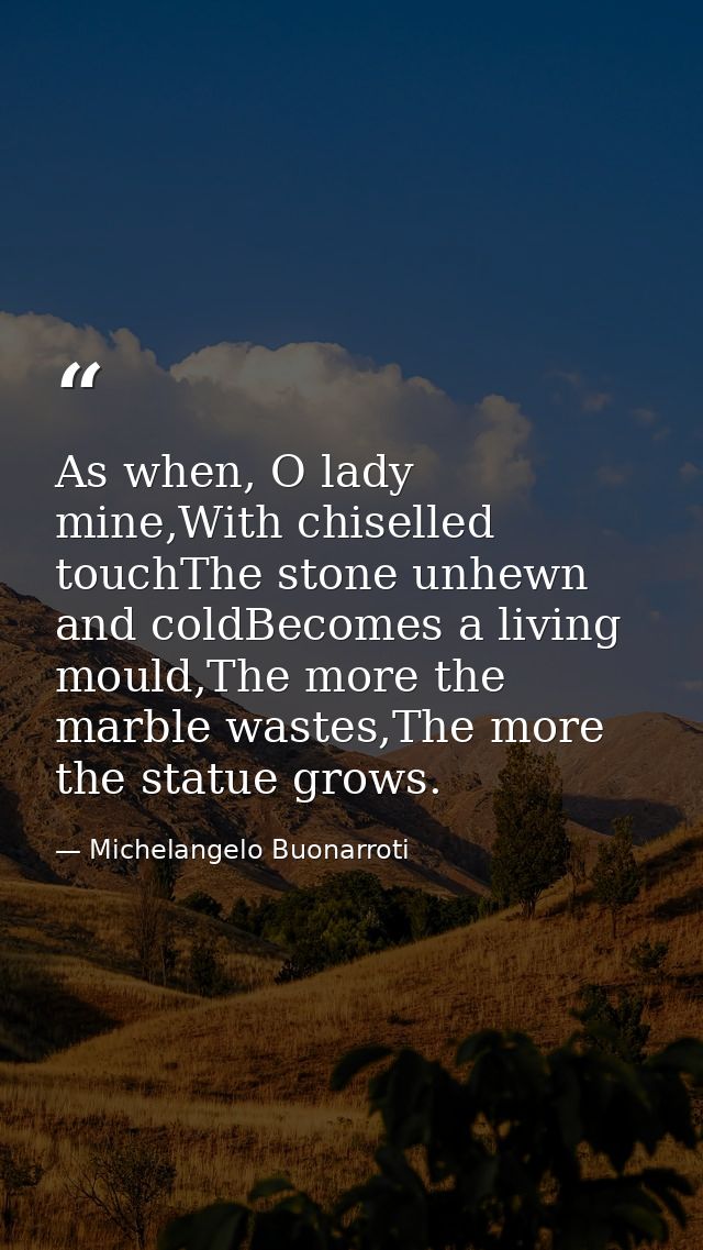 As when, O lady mine,With chiselled touchThe stone unhewn and coldBecomes a living mould,The more the marble wastes,The  — Michelangelo Buonarroti