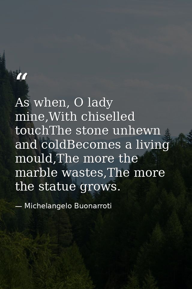 As when, O lady mine,With chiselled touchThe stone unhewn and coldBecomes a living mould,The more the marble wastes,The  — Michelangelo Buonarroti