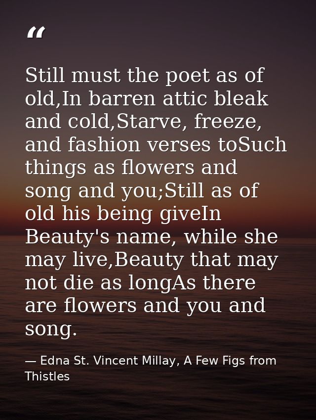 Still must the poet as of old,In barren attic bleak and cold,Starve, freeze, and fashion verses toSuch things as flowers — Edna St. Vincent Millay, A Few Figs from Thistles
