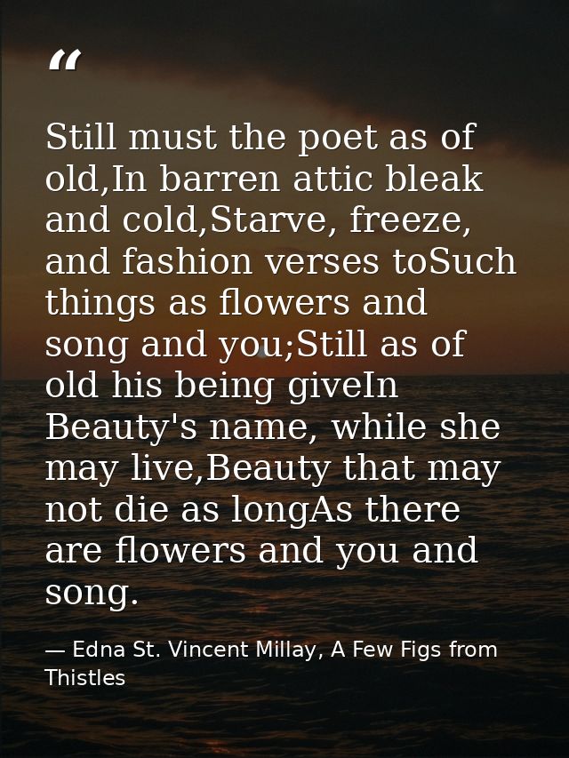 Still must the poet as of old,In barren attic bleak and cold,Starve, freeze, and fashion verses toSuch things as flowers — Edna St. Vincent Millay, A Few Figs from Thistles