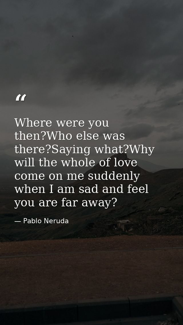 Where were you then?Who else was there?Saying what?Why will the whole of love come on me suddenly when I am sad and feel — Pablo Neruda