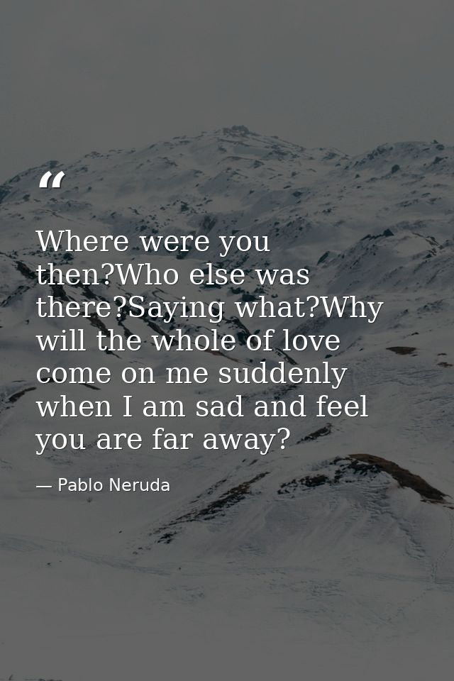 Where were you then?Who else was there?Saying what?Why will the whole of love come on me suddenly when I am sad and feel — Pablo Neruda
