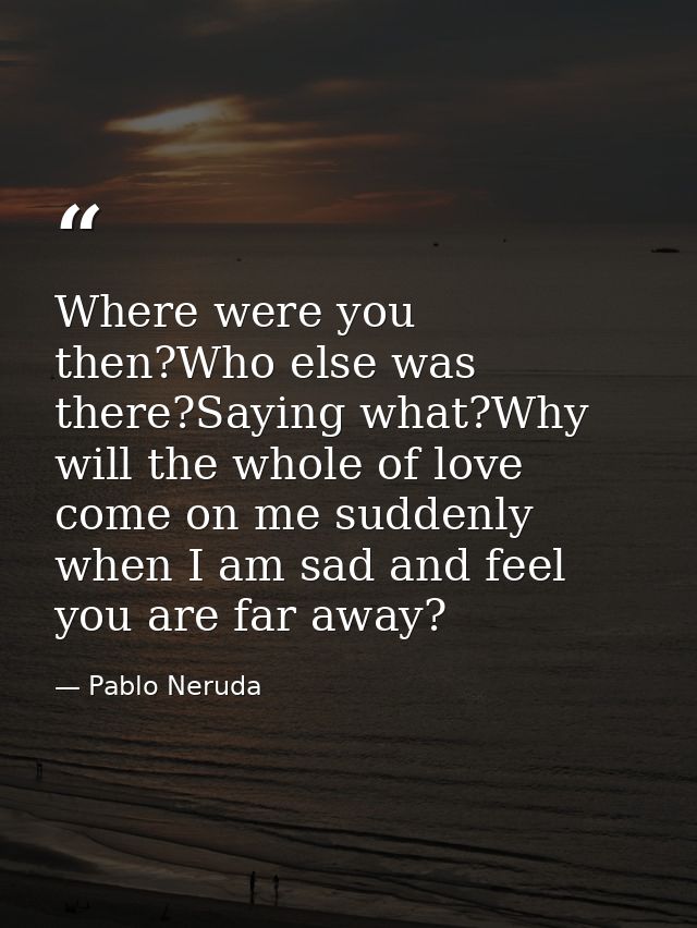 Where were you then?Who else was there?Saying what?Why will the whole of love come on me suddenly when I am sad and feel — Pablo Neruda